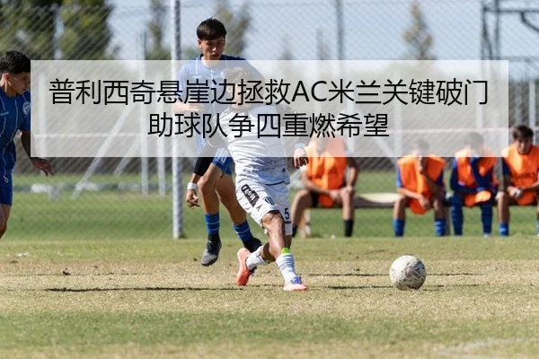 普利西奇悬崖边拯救AC米兰关键破门助球队争四重燃希望